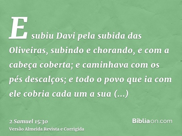 E subiu Davi pela subida das Oliveiras, subindo e chorando, e com a cabeça coberta; e caminhava com os pés descalços; e todo o povo que ia com ele cobria cada u
