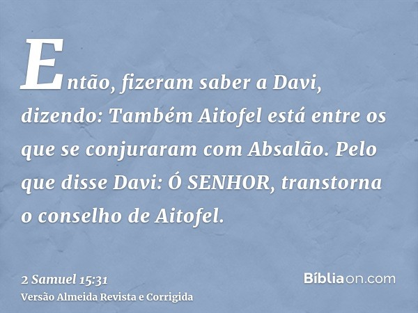 Então, fizeram saber a Davi, dizendo: Também Aitofel está entre os que se conjuraram com Absalão. Pelo que disse Davi: Ó SENHOR, transtorna o conselho de Aitofe