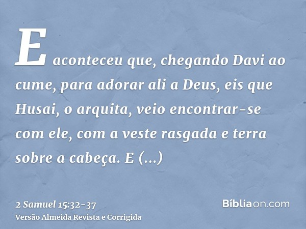 E aconteceu que, chegando Davi ao cume, para adorar ali a Deus, eis que Husai, o arquita, veio encontrar-se com ele, com a veste rasgada e terra sobre a cabeça.