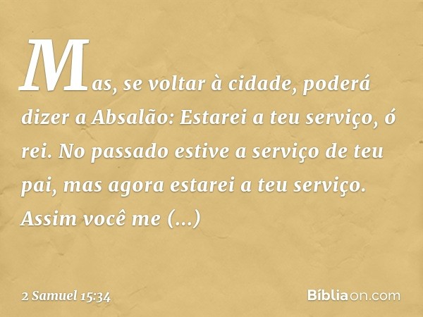 Mas, se voltar à cidade, poderá dizer a Absalão: Estarei a teu serviço, ó rei. No passado estive a serviço de teu pai, mas agora estarei a teu serviço. Assim vo