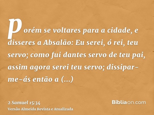 porém se voltares para a cidade, e disseres a Absalão: Eu serei, ó rei, teu servo; como fui dantes servo de teu pai, assim agora serei teu servo; dissipar-me-ás