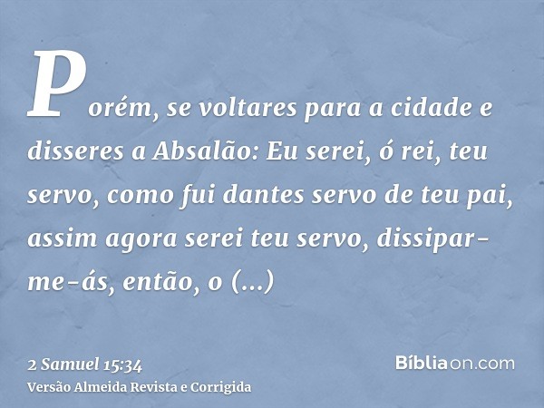 Porém, se voltares para a cidade e disseres a Absalão: Eu serei, ó rei, teu servo, como fui dantes servo de teu pai, assim agora serei teu servo, dissipar-me-ás