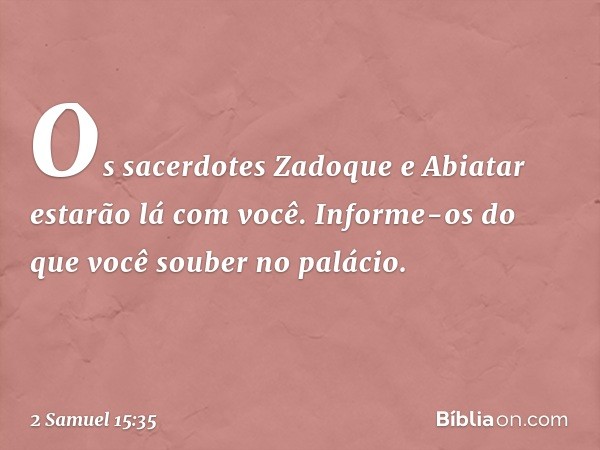 Os sacerdotes Zadoque e Abiatar estarão lá com você. Informe-os do que você souber no palácio. -- 2 Samuel 15:35