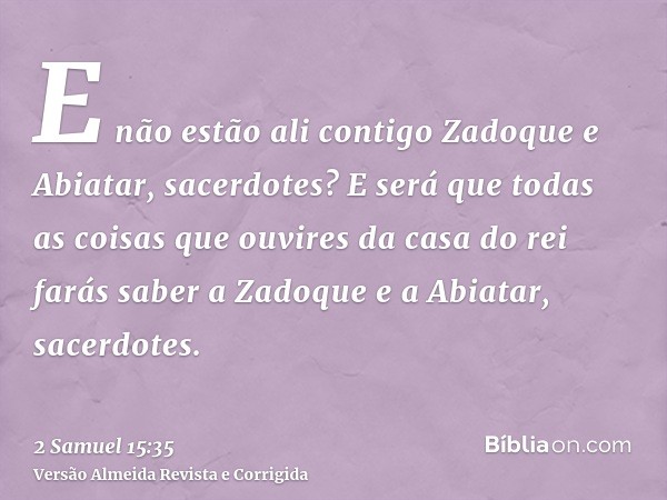 E não estão ali contigo Zadoque e Abiatar, sacerdotes? E será que todas as coisas que ouvires da casa do rei farás saber a Zadoque e a Abiatar, sacerdotes.