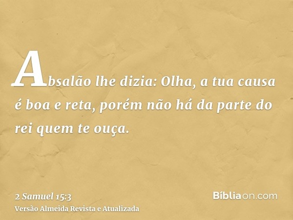 Absalão lhe dizia: Olha, a tua causa é boa e reta, porém não há da parte do rei quem te ouça.