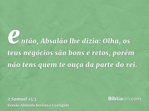 então, Absalão lhe dizia: Olha, os teus negócios são bons e retos, porém não tens quem te ouça da parte do rei.