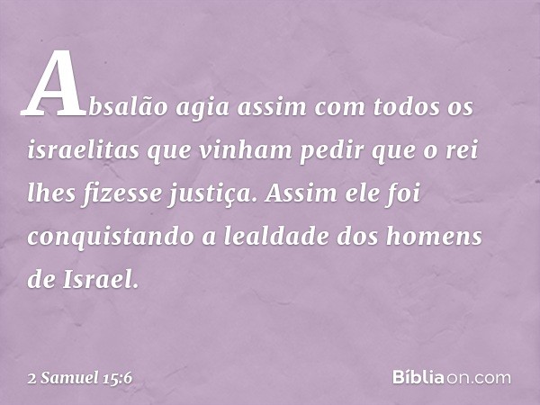 Absalão agia assim com todos os israelitas que vinham pedir que o rei lhes fizesse justiça. Assim ele foi conquistando a lealdade dos homens de Israel. -- 2 Sam