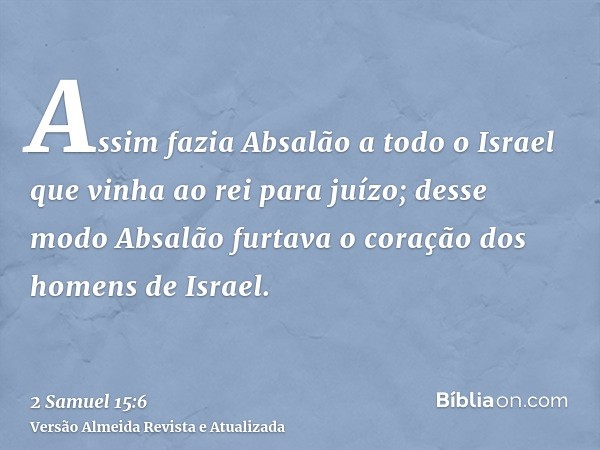 Assim fazia Absalão a todo o Israel que vinha ao rei para juízo; desse modo Absalão furtava o coração dos homens de Israel.