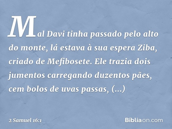 Mal Davi tinha passado pelo alto do monte, lá estava à sua espera Ziba, criado de Mefibosete. Ele trazia dois jumentos carregando duzentos pães, cem bolos de uv