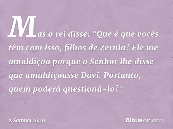 Mas o rei disse: "Que é que vocês têm com isso, filhos de Zeruia? Ele me amaldiçoa porque o Senhor lhe disse que amal­diçoasse Davi. Portanto, quem poderá quest