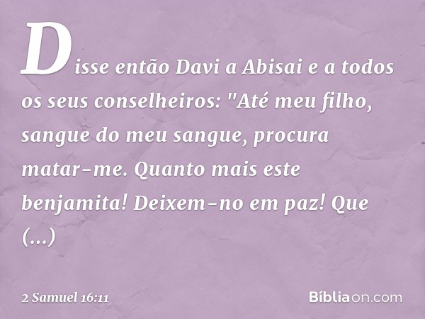 Disse então Davi a Abisai e a todos os seus conselheiros: "Até meu filho, sangue do meu sangue, procura matar-me. Quan­to mais este benjamita! Deixem-no em paz!