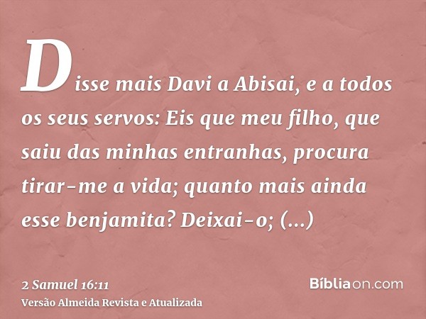 Disse mais Davi a Abisai, e a todos os seus servos: Eis que meu filho, que saiu das minhas entranhas, procura tirar-me a vida; quanto mais ainda esse benjamita?