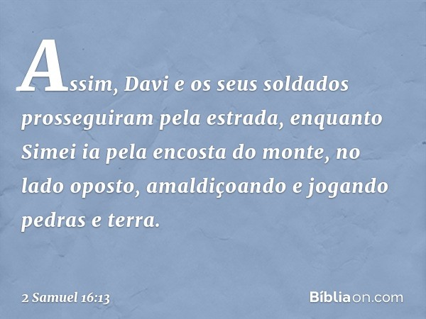 Assim, Davi e os seus soldados prosseguiram pela estrada, enquanto Simei ia pela encosta do monte, no lado oposto, amaldiçoando e jogando pedras e terra. -- 2 S