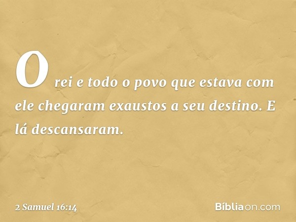 O rei e todo o povo que estava com ele chegaram exaustos a seu destino. E lá descansaram. -- 2 Samuel 16:14