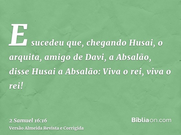 E sucedeu que, chegando Husai, o arquita, amigo de Davi, a Absalão, disse Husai a Absalão: Viva o rei, viva o rei!