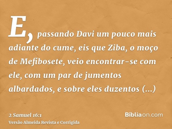 E, passando Davi um pouco mais adiante do cume, eis que Ziba, o moço de Mefibosete, veio encontrar-se com ele, com um par de jumentos albardados, e sobre eles d