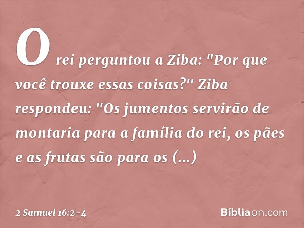 O rei perguntou a Ziba: "Por que você trouxe essas coisas?"
Ziba respondeu: "Os jumentos servirão de montaria para a família do rei, os pães e as frutas são par