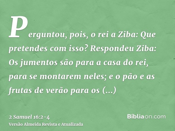 Perguntou, pois, o rei a Ziba: Que pretendes com isso? Respondeu Ziba: Os jumentos são para a casa do rei, para se montarem neles; e o pão e as frutas de verão 