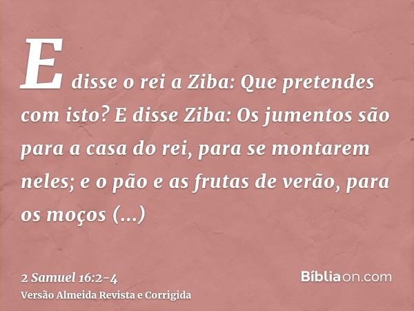 E disse o rei a Ziba: Que pretendes com isto? E disse Ziba: Os jumentos são para a casa do rei, para se montarem neles; e o pão e as frutas de verão, para os mo