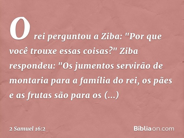 O rei perguntou a Ziba: "Por que você trouxe essas coisas?"
Ziba respondeu: "Os jumentos servirão de montaria para a família do rei, os pães e as frutas são par