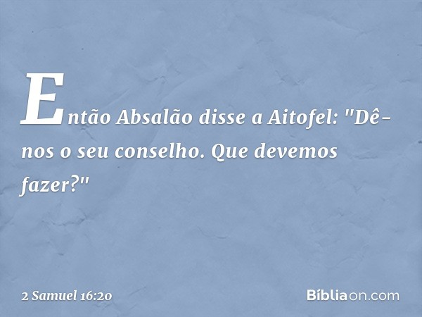 Então Absalão disse a Aitofel: "Dê-nos o seu conselho. Que devemos fazer?" -- 2 Samuel 16:20