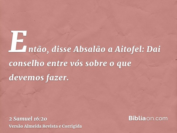 Então, disse Absalão a Aitofel: Dai conselho entre vós sobre o que devemos fazer.