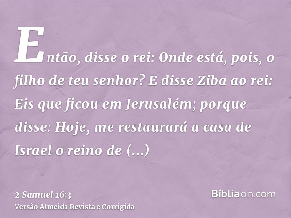 Então, disse o rei: Onde está, pois, o filho de teu senhor? E disse Ziba ao rei: Eis que ficou em Jerusalém; porque disse: Hoje, me restaurará a casa de Israel 