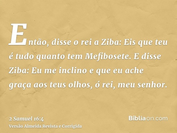 Então, disse o rei a Ziba: Eis que teu é tudo quanto tem Mefibosete. E disse Ziba: Eu me inclino e que eu ache graça aos teus olhos, ó rei, meu senhor.