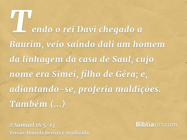 Tendo o rei Davi chegado a Baurim, veio saindo dali um homem da linhagem da casa de Saul, cujo nome era Simei, filho de Gêra; e, adiantando-se, proferia maldiçõ