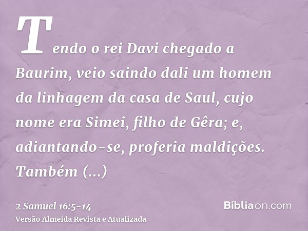 Tendo o rei Davi chegado a Baurim, veio saindo dali um homem da linhagem da casa de Saul, cujo nome era Simei, filho de Gêra; e, adiantando-se, proferia maldiçõ