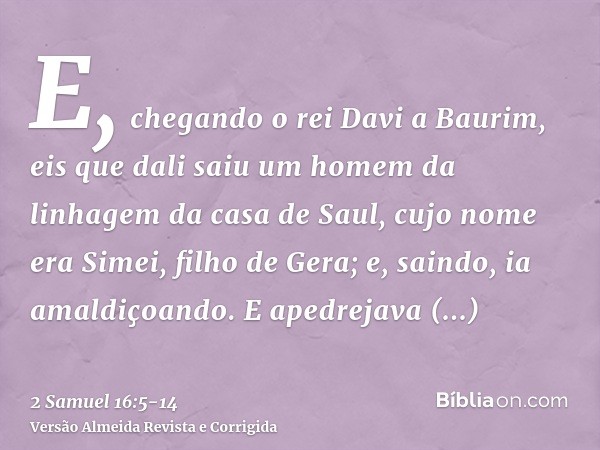 E, chegando o rei Davi a Baurim, eis que dali saiu um homem da linhagem da casa de Saul, cujo nome era Simei, filho de Gera; e, saindo, ia amaldiçoando.E apedre