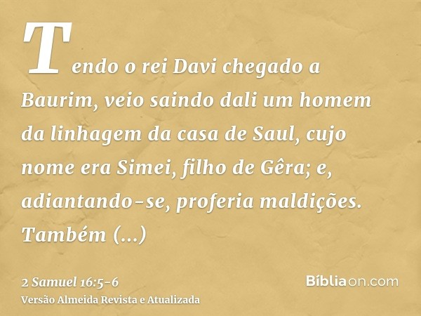 Tendo o rei Davi chegado a Baurim, veio saindo dali um homem da linhagem da casa de Saul, cujo nome era Simei, filho de Gêra; e, adiantando-se, proferia maldiçõ