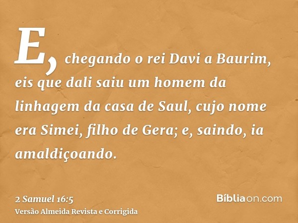 E, chegando o rei Davi a Baurim, eis que dali saiu um homem da linhagem da casa de Saul, cujo nome era Simei, filho de Gera; e, saindo, ia amaldiçoando.