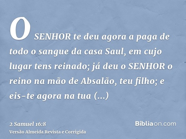 O SENHOR te deu agora a paga de todo o sangue da casa Saul, em cujo lugar tens reinado; já deu o SENHOR o reino na mão de Absalão, teu filho; e eis-te agora na 