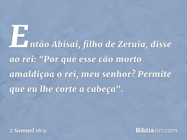 Então Abisai, filho de Zeruia, disse ao rei: "Por que esse cão morto amaldiçoa o rei, meu senhor? Permite que eu lhe corte a cabeça". -- 2 Samuel 16:9