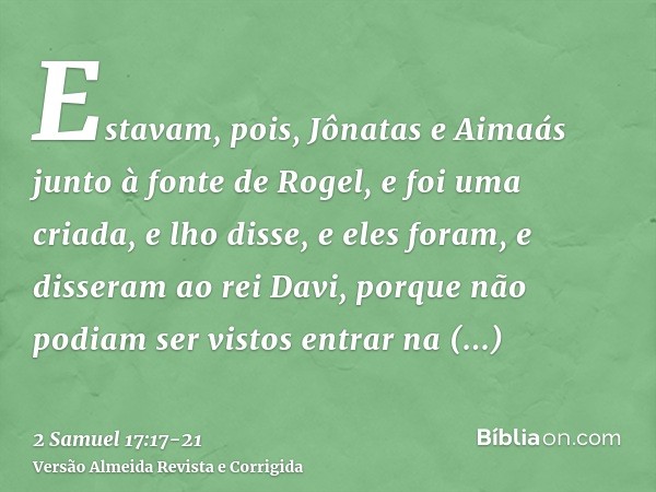 Estavam, pois, Jônatas e Aimaás junto à fonte de Rogel, e foi uma criada, e lho disse, e eles foram, e disseram ao rei Davi, porque não podiam ser vistos entrar