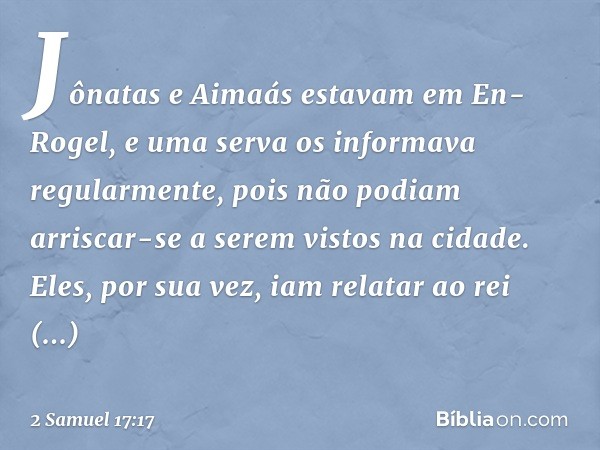 Jônatas e Aimaás estavam em En-Rogel, e uma serva os informava regularmente, pois não podiam arriscar-se a serem vistos na cidade. Eles, por sua vez, iam relata