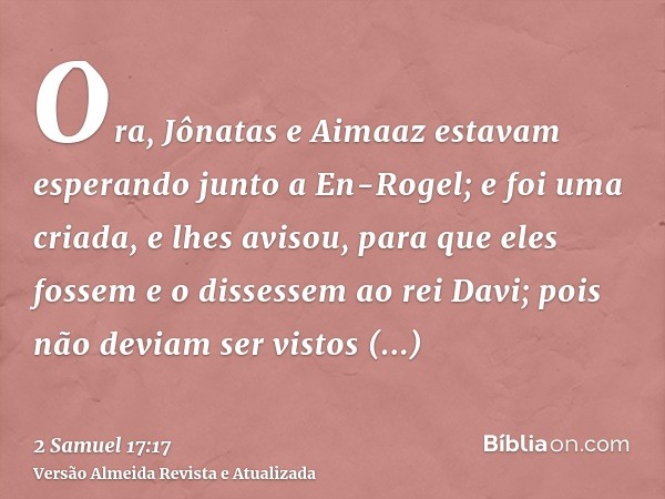 Ora, Jônatas e Aimaaz estavam esperando junto a En-Rogel; e foi uma criada, e lhes avisou, para que eles fossem e o dissessem ao rei Davi; pois não deviam ser v