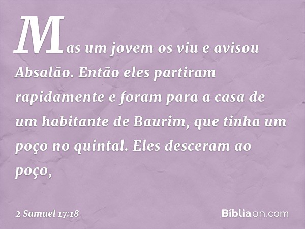 Mas um jovem os viu e avisou Absalão. Então eles partiram rapidamente e foram para a casa de um habitante de Baurim, que tinha um poço no quintal. Eles desceram