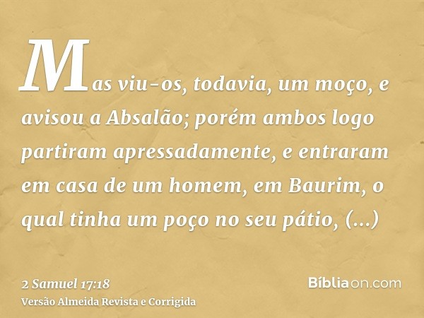 Mas viu-os, todavia, um moço, e avisou a Absalão; porém ambos logo partiram apressadamente, e entraram em casa de um homem, em Baurim, o qual tinha um poço no s