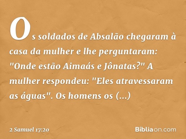 Os soldados de Absalão chegaram à casa da mulher e lhe perguntaram: "Onde estão Aimaás e Jônatas?"
A mulher respondeu: "Eles atravessaram as águas". Os homens o