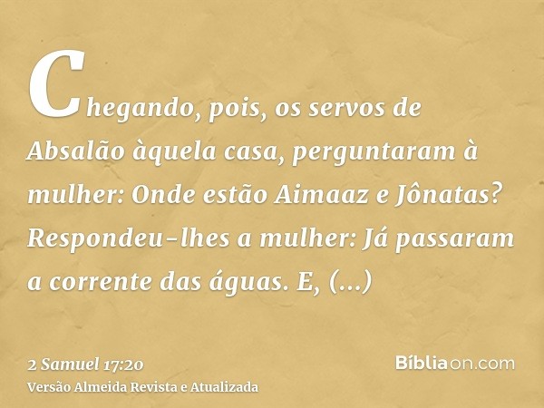 Chegando, pois, os servos de Absalão àquela casa, perguntaram à mulher: Onde estão Aimaaz e Jônatas? Respondeu-lhes a mulher: Já passaram a corrente das águas. 