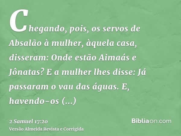 Chegando, pois, os servos de Absalão à mulher, àquela casa, disseram: Onde estão Aimaás e Jônatas? E a mulher lhes disse: Já passaram o vau das águas. E, havend