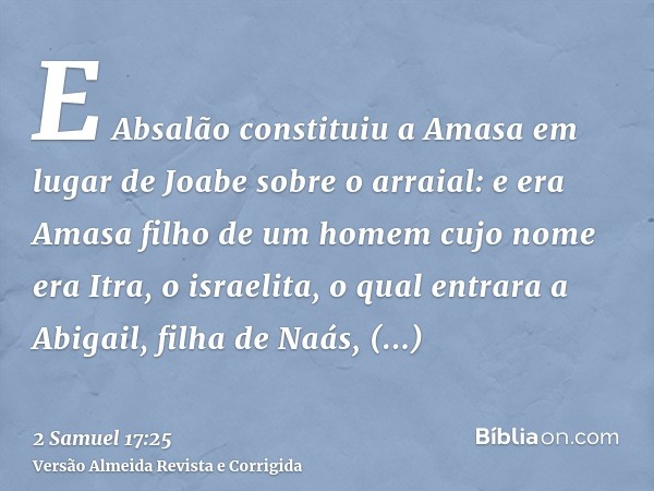 E Absalão constituiu a Amasa em lugar de Joabe sobre o arraial: e era Amasa filho de um homem cujo nome era Itra, o israelita, o qual entrara a Abigail, filha d
