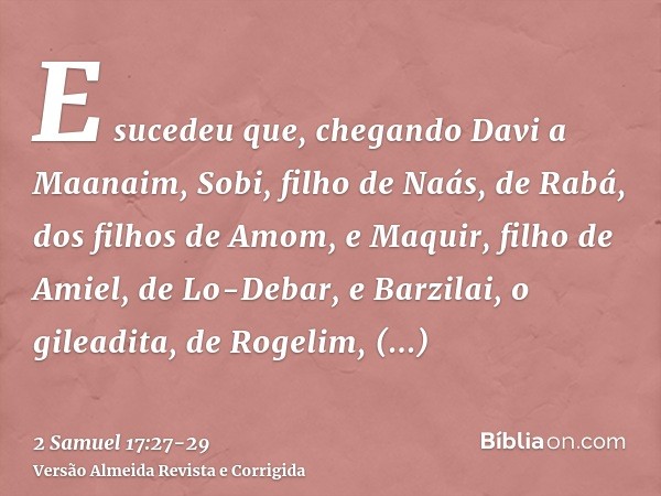 E sucedeu que, chegando Davi a Maanaim, Sobi, filho de Naás, de Rabá, dos filhos de Amom, e Maquir, filho de Amiel, de Lo-Debar, e Barzilai, o gileadita, de Rog