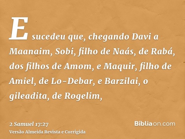 E sucedeu que, chegando Davi a Maanaim, Sobi, filho de Naás, de Rabá, dos filhos de Amom, e Maquir, filho de Amiel, de Lo-Debar, e Barzilai, o gileadita, de Rog