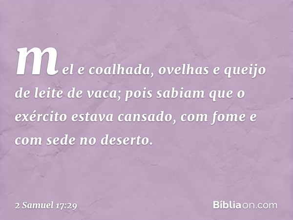 mel e coalhada, ovelhas e queijo de leite de vaca; pois sabiam que o exér­cito estava cansado, com fome e com sede no deserto. -- 2 Samuel 17:29