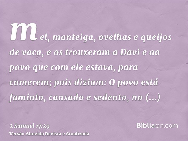 mel, manteiga, ovelhas e queijos de vaca, e os trouxeram a Davi e ao povo que com ele estava, para comerem; pois diziam: O povo está faminto, cansado e sedento,