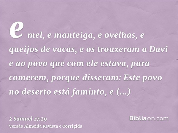 e mel, e manteiga, e ovelhas, e queijos de vacas, e os trouxeram a Davi e ao povo que com ele estava, para comerem, porque disseram: Este povo no deserto está f