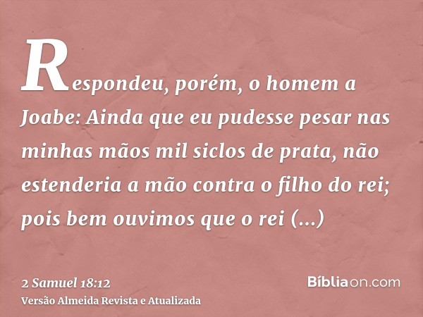 Respondeu, porém, o homem a Joabe: Ainda que eu pudesse pesar nas minhas mãos mil siclos de prata, não estenderia a mão contra o filho do rei; pois bem ouvimos 